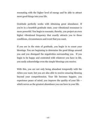 - 16 -
resonating with the higher level of energy and be able to attract
more good things into your life.
Gratitude perfectly works with obtaining great abundance. If
you’re in a heartfelt gratitude state, your vibrational resonance is
more powerful. You begin to resonate, thereby, you project an even
higher vibrational frequency that exactly attracts you to those
conditions, circumstances and event that you want.
If you are in the state of gratitude, you begin in to count your
blessings. You are beginning to determine the good things around
you and you disregard the negativities surrounding you. If you
begin to be happy and contented with whatever you have in life,
you easily acknowledge even the simple blessings you receive.
With this, you are not only being abundant temporally with the
riches you want, but you are also able to receive amazing blessing
beyond your comprehension. Your life becomes happier, you
experience peace of mind, you improve the quality of your life –
which serves as the greatest abundance you can have in your life.
 