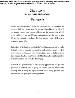 - 17 -
Chapter 5:
Getting In The Right Mindset
Synopsis
Having the right mindset means finding something to be grateful for
in every difficulty. If you have the set way of thinking about life and
the things around you, you are able to see the opportunity behind
every problem. If you are able to acknowledge the good things in your
life amidst diversity, you have the right mindset that will lead you
towards a happy life.
In the face of difficulties and in today’s sinking economy, it is really
difficult to us to remain appreciative and grateful. Once you feel
overwhelmed and stressed out, it is sometimes hard to find reasons to
become grateful. It is true that most of the times, finding the good in
difficult situation can really be challenging.
However, the great benefits of maintaining appreciation and genuine
gratitude in spite of what is going on around you, are truly worth
looking into. Having the right mindset about being grateful and
appreciative can greatly transform your life.
Revealed: NEW, Artificially Intelligent Web-App Writes Perfectly Readable Content
For YOU In ANY Major Niche In Under 90 seconds.....CLICK HERE
 