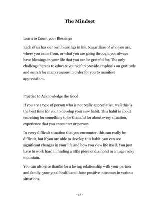 - 18 -
The Mindset
Learn to Count your Blessings
Each of us has our own blessings in life. Regardless of who you are,
where you came from, or what you are going through, you always
have blessings in your life that you can be grateful for. The only
challenge here is to educate yourself to provide emphasis on gratitude
and search for many reasons in order for you to manifest
appreciation.
Practice to Acknowledge the Good
If you are a type of person who is not really appreciative, well this is
the best time for you to develop your new habit. This habit is about
searching for something to be thankful for about every situation,
experience that you encounter or person.
In every difficult situation that you encounter, this can really be
difficult, but if you are able to develop this habit, you can see
significant changes in your life and how you view life itself. You just
have to work hard in finding a little piece of diamond in a huge rocky
mountain.
You can also give thanks for a loving relationship with your partner
and family, your good health and those positive outcomes in various
situations.
 
