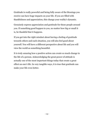 - 19 -
Gratitude is really powerful and being fully aware of the blessings you
receive can have huge impacts on your life. If you are filled with
thankfulness and appreciation, this change your reality’s dynamic.
Genuinely express appreciation and gratitude for those people around
you. If something good happen to you, no matter how big or small it
is, be thankful that it happens.
If you get into the right mindset about having a feeling of gratitude
towards others and each situation, you will also feel good about
yourself. You will have a different perspective about life and you will
view the world as something beautiful.
It is truly amazing how a positive action can create so much change in
the life of a person. Acknowledging the great power of attitude is
actually one of the most important things today that create a great
effect on one’s life. In very tangible ways, it is true that gratitude can
make your life even better.
 