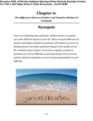 - 20 -
Chapter 6:
The Difference Between Positive And Negative Mindset In
Gratitude
Synopsis
Your way of thinking about gratitude, whether positive or negative,
can create different impacts in your life. There are great differences in
positive and negative mindset in gratitude, and whatever your way of
thinking about it can make significant changes in the quality of your
life. Gratitude always matters. If you have a negative mindset in
gratitude, you will see difficulty in each opportunity, but if you have
positive mindset in gratitude, you can see great opportunities in each
difficulty.
Revealed: NEW, Artificially Intelligent Web-App Writes Perfectly Readable Content
For YOU In ANY Major Niche In Under 90 seconds....CLICK HERE
 
