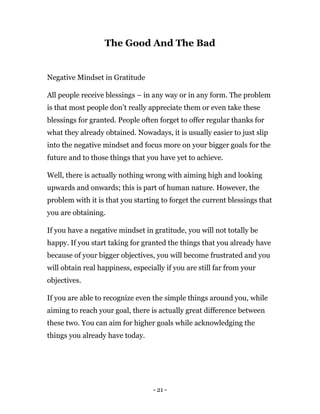 - 21 -
The Good And The Bad
Negative Mindset in Gratitude
All people receive blessings – in any way or in any form. The problem
is that most people don’t really appreciate them or even take these
blessings for granted. People often forget to offer regular thanks for
what they already obtained. Nowadays, it is usually easier to just slip
into the negative mindset and focus more on your bigger goals for the
future and to those things that you have yet to achieve.
Well, there is actually nothing wrong with aiming high and looking
upwards and onwards; this is part of human nature. However, the
problem with it is that you starting to forget the current blessings that
you are obtaining.
If you have a negative mindset in gratitude, you will not totally be
happy. If you start taking for granted the things that you already have
because of your bigger objectives, you will become frustrated and you
will obtain real happiness, especially if you are still far from your
objectives.
If you are able to recognize even the simple things around you, while
aiming to reach your goal, there is actually great difference between
these two. You can aim for higher goals while acknowledging the
things you already have today.
 