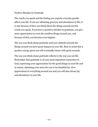 - 22 -
Positive Mindset in Gratitude
The words you speak and the feeling you express everyday greatly
affect your life. If you are obtaining great joy and abundance in life, it
is also because of how you think about the things around and the
words you speak. If you have a positive mindset in gratitude, you give
more appreciation to even the smallest things around you, and
because of this, you become even happier.
The way you think about gratitude and your attitude towards the
things around you have great impacts in your life. Bear in mind that a
positive energy given out will eventually return with great rewards.
The way you think about gratitude reflects in the way you see life.
Remember that gratitude is of your most important connection to
God, expressing your appreciation for the good things in your life and
in return, obtaining even more for you to be thankful for. Give
appreciation to everything around you and you will also attract joy
and abundance in your life.
 
