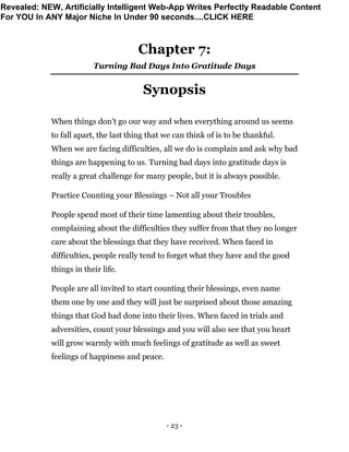 - 23 -
Chapter 7:
Turning Bad Days Into Gratitude Days
Synopsis
When things don’t go our way and when everything around us seems
to fall apart, the last thing that we can think of is to be thankful.
When we are facing difficulties, all we do is complain and ask why bad
things are happening to us. Turning bad days into gratitude days is
really a great challenge for many people, but it is always possible.
Practice Counting your Blessings – Not all your Troubles
People spend most of their time lamenting about their troubles,
complaining about the difficulties they suffer from that they no longer
care about the blessings that they have received. When faced in
difficulties, people really tend to forget what they have and the good
things in their life.
People are all invited to start counting their blessings, even name
them one by one and they will just be surprised about those amazing
things that God had done into their lives. When faced in trials and
adversities, count your blessings and you will also see that you heart
will grow warmly with much feelings of gratitude as well as sweet
feelings of happiness and peace.
Revealed: NEW, Artificially Intelligent Web-App Writes Perfectly Readable Content
For YOU In ANY Major Niche In Under 90 seconds....CLICK HERE
 