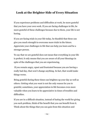 - 24 -
Look at the Brighter Side of Every Situation
If you experience problems and difficulties at work, be more grateful
that you have your own work. If you are facing challenges in life, be
more grateful of these challenges because due to them, your life is not
boring.
If you are facing trials in your life today, be thankful that these can
give you much strength to overcome more trials in the future.
Appreciate your challenges in life that can help you learn and be a
stronger person.
To say that we are grateful does not mean that everything in your life
is perfect; it only means that you are aware of all your blessings in
spite of the challenges that you are experiencing.
If you remain angry, upset and frustrated because you are having a
really bad day, that won’t change anything. In fact, that would make
things worse.
Bring grateful during these times can brighten up your day as well as
others. Getting what you want is not the only reason for you to
grateful, sometimes, your appreciation in life becomes even more
valuable when you learn to be appreciative in times of troubles and
difficulties.
If you are in a difficult situation, instead of hating the world for giving
you such problem, think of the benefit that you can benefit from it.
Think about the things that you can gain from this situation and
 