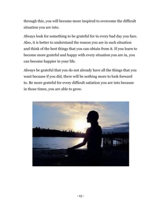 - 25 -
through this, you will become more inspired to overcome the difficult
situation you are into.
Always look for something to be grateful for in every bad day you face.
Also, it is better to understand the reason you are in such situation
and think of the best things that you can obtain from it. If you learn to
become more grateful and happy with every situation you are in, you
can become happier in your life.
Always be grateful that you do not already have all the things that you
want because if you did, there will be nothing more to look forward
to. Be more grateful for every difficult satiation you are into because
in those times, you are able to grow.
 