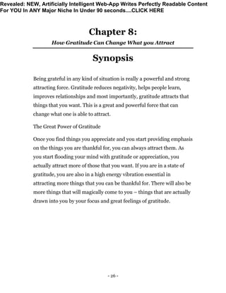 - 26 -
Chapter 8:
How Gratitude Can Change What you Attract
Synopsis
Being grateful in any kind of situation is really a powerful and strong
attracting force. Gratitude reduces negativity, helps people learn,
improves relationships and most importantly, gratitude attracts that
things that you want. This is a great and powerful force that can
change what one is able to attract.
The Great Power of Gratitude
Once you find things you appreciate and you start providing emphasis
on the things you are thankful for, you can always attract them. As
you start flooding your mind with gratitude or appreciation, you
actually attract more of those that you want. If you are in a state of
gratitude, you are also in a high energy vibration essential in
attracting more things that you can be thankful for. There will also be
more things that will magically come to you – things that are actually
drawn into you by your focus and great feelings of gratitude.
Revealed: NEW, Artificially Intelligent Web-App Writes Perfectly Readable Content
For YOU In ANY Major Niche In Under 90 seconds....CLICK HERE
 