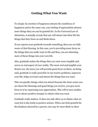 - 27 -
Getting What You Want
To simply An emotion of happiness attracts the conditions of
happiness and in the same way, your feeling of appreciation attracts
more things that you can be grateful for. In the Universal Law of
Attraction, it actually reveals that one will attract into their life the
things that they focus on and think about.
If you express your gratitude towards something, then you are fully
aware of that blessing. In this case, you’re providing more focus on
the things that you really want in life and thus, you are attracting
more of these things into your own life.
Also, gratitude makes the things that you want more tangible and
serves as real aspect of your reality. The more real and tangible your
desires are, the more you will provide great focus on them. As being
said, gratitude is really powerful. It can resolve problems, improves
your life, helps you learn and attract the things that you want.
This can greatly change what you attract because the more aware you
are about the blessings and good things you receive, you give more
focus to it by expressing your appreciation. This will in turn enables
you to attract positive energies to obtain what you want.
Gratitude really matters. It does not only allow us to obtain what we
want but it also leads to positive actions. When one feels grateful for
the kindness showed by a person, one may be more likely to show
 