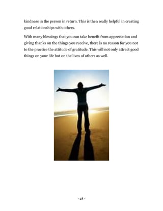 - 28 -
kindness in the person in return. This is then really helpful in creating
good relationships with others.
With many blessings that you can take benefit from appreciation and
giving thanks on the things you receive, there is no reason for you not
to the practice the attitude of gratitude. This will not only attract good
things on your life but on the lives of others as well.
 