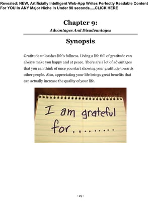 - 29 -
Chapter 9:
Advantages And Disadvantages
Synopsis
Gratitude unleashes life’s fullness. Living a life full of gratitude can
always make you happy and at peace. There are a lot of advantages
that you can think of once you start showing your gratitude towards
other people. Also, appreciating your life brings great benefits that
can actually increase the quality of your life.
Revealed: NEW, Artificially Intelligent Web-App Writes Perfectly Readable Content
For YOU In ANY Major Niche In Under 90 seconds.....CLICK HERE
 
