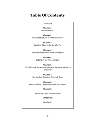 - 3 -
Table Of Contents
Foreword
Chapter 1:
Gratitude Basics
Chapter 2:
How Gratitude Fits In With Abundance
Chapter 3:
Deciding What To Be Grateful For
Chapter 4:
How Gratitude Works With Abundance
Chapter 5:
Getting In The Right Mindset
Chapter 6:
The Difference Between Positive And Negative Mindset In
Gratitude
Chapter 7:
Turning Bad Days Into Gratitude Days
Chapter 8:
How Gratitude Can Change What you Attract
Chapter 9:
Advantages And Disadvantages
Chapter 10:
Conclusion
 