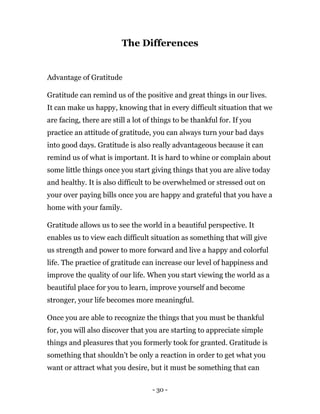 - 30 -
The Differences
Advantage of Gratitude
Gratitude can remind us of the positive and great things in our lives.
It can make us happy, knowing that in every difficult situation that we
are facing, there are still a lot of things to be thankful for. If you
practice an attitude of gratitude, you can always turn your bad days
into good days. Gratitude is also really advantageous because it can
remind us of what is important. It is hard to whine or complain about
some little things once you start giving things that you are alive today
and healthy. It is also difficult to be overwhelmed or stressed out on
your over paying bills once you are happy and grateful that you have a
home with your family.
Gratitude allows us to see the world in a beautiful perspective. It
enables us to view each difficult situation as something that will give
us strength and power to more forward and live a happy and colorful
life. The practice of gratitude can increase our level of happiness and
improve the quality of our life. When you start viewing the world as a
beautiful place for you to learn, improve yourself and become
stronger, your life becomes more meaningful.
Once you are able to recognize the things that you must be thankful
for, you will also discover that you are starting to appreciate simple
things and pleasures that you formerly took for granted. Gratitude is
something that shouldn’t be only a reaction in order to get what you
want or attract what you desire, but it must be something that can
 