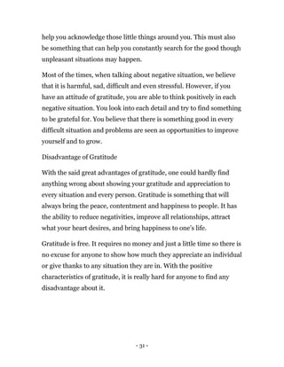 - 31 -
help you acknowledge those little things around you. This must also
be something that can help you constantly search for the good though
unpleasant situations may happen.
Most of the times, when talking about negative situation, we believe
that it is harmful, sad, difficult and even stressful. However, if you
have an attitude of gratitude, you are able to think positively in each
negative situation. You look into each detail and try to find something
to be grateful for. You believe that there is something good in every
difficult situation and problems are seen as opportunities to improve
yourself and to grow.
Disadvantage of Gratitude
With the said great advantages of gratitude, one could hardly find
anything wrong about showing your gratitude and appreciation to
every situation and every person. Gratitude is something that will
always bring the peace, contentment and happiness to people. It has
the ability to reduce negativities, improve all relationships, attract
what your heart desires, and bring happiness to one’s life.
Gratitude is free. It requires no money and just a little time so there is
no excuse for anyone to show how much they appreciate an individual
or give thanks to any situation they are in. With the positive
characteristics of gratitude, it is really hard for anyone to find any
disadvantage about it.
 
