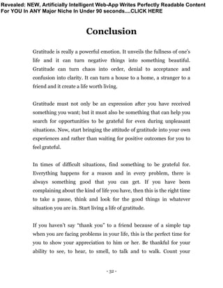 - 32 -
Conclusion
Gratitude is really a powerful emotion. It unveils the fullness of one’s
life and it can turn negative things into something beautiful.
Gratitude can turn chaos into order, denial to acceptance and
confusion into clarity. It can turn a house to a home, a stranger to a
friend and it create a life worth living.
Gratitude must not only be an expression after you have received
something you want; but it must also be something that can help you
search for opportunities to be grateful for even during unpleasant
situations. Now, start bringing the attitude of gratitude into your own
experiences and rather than waiting for positive outcomes for you to
feel grateful.
In times of difficult situations, find something to be grateful for.
Everything happens for a reason and in every problem, there is
always something good that you can get. If you have been
complaining about the kind of life you have, then this is the right time
to take a pause, think and look for the good things in whatever
situation you are in. Start living a life of gratitude.
If you haven’t say “thank you” to a friend because of a simple tap
when you are facing problems in your life, this is the perfect time for
you to show your appreciation to him or her. Be thankful for your
ability to see, to hear, to smell, to talk and to walk. Count your
Revealed: NEW, Artificially Intelligent Web-App Writes Perfectly Readable Content
For YOU In ANY Major Niche In Under 90 seconds....CLICK HERE
 