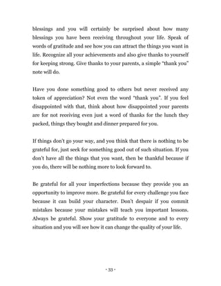 - 33 -
blessings and you will certainly be surprised about how many
blessings you have been receiving throughout your life. Speak of
words of gratitude and see how you can attract the things you want in
life. Recognize all your achievements and also give thanks to yourself
for keeping strong. Give thanks to your parents, a simple “thank you”
note will do.
Have you done something good to others but never received any
token of appreciation? Not even the word “thank you”. If you feel
disappointed with that, think about how disappointed your parents
are for not receiving even just a word of thanks for the lunch they
packed, things they bought and dinner prepared for you.
If things don’t go your way, and you think that there is nothing to be
grateful for, just seek for something good out of such situation. If you
don’t have all the things that you want, then be thankful because if
you do, there will be nothing more to look forward to.
Be grateful for all your imperfections because they provide you an
opportunity to improve more. Be grateful for every challenge you face
because it can build your character. Don’t despair if you commit
mistakes because your mistakes will teach you important lessons.
Always be grateful. Show your gratitude to everyone and to every
situation and you will see how it can change the quality of your life.
 