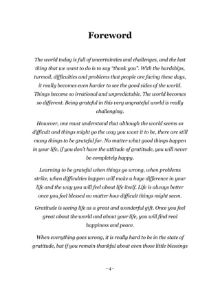 - 4 -
Foreword
The world today is full of uncertainties and challenges, and the last
thing that we want to do is to say “thank you”. With the hardships,
turmoil, difficulties and problems that people are facing these days,
it really becomes even harder to see the good sides of the world.
Things become so irrational and unpredictable. The world becomes
so different. Being grateful in this very ungrateful world is really
challenging.
However, one must understand that although the world seems so
difficult and things might go the way you want it to be, there are still
many things to be grateful for. No matter what good things happen
in your life, if you don’t have the attitude of gratitude, you will never
be completely happy.
Learning to be grateful when things go wrong, when problems
strike, when difficulties happen will make a huge difference in your
life and the way you will feel about life itself. Life is always better
once you feel blessed no matter how difficult things might seem.
Gratitude is seeing life as a great and wonderful gift. Once you feel
great about the world and about your life, you will find real
happiness and peace.
When everything goes wrong, it is really hard to be in the state of
gratitude, but if you remain thankful about even those little blessings
 