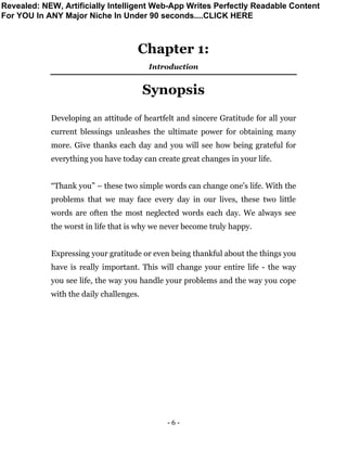 - 6 -
Chapter 1:
Introduction
Synopsis
Developing an attitude of heartfelt and sincere Gratitude for all your
current blessings unleashes the ultimate power for obtaining many
more. Give thanks each day and you will see how being grateful for
everything you have today can create great changes in your life.
“Thank you” – these two simple words can change one’s life. With the
problems that we may face every day in our lives, these two little
words are often the most neglected words each day. We always see
the worst in life that is why we never become truly happy.
Expressing your gratitude or even being thankful about the things you
have is really important. This will change your entire life - the way
you see life, the way you handle your problems and the way you cope
with the daily challenges.
Revealed: NEW, Artificially Intelligent Web-App Writes Perfectly Readable Content
For YOU In ANY Major Niche In Under 90 seconds....CLICK HERE
 