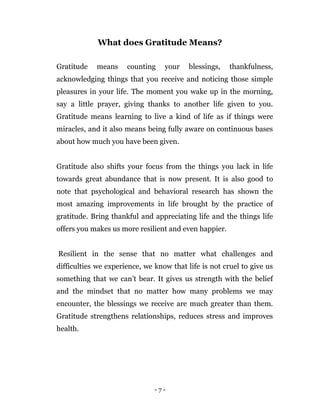 - 7 -
What does Gratitude Means?
Gratitude means counting your blessings, thankfulness,
acknowledging things that you receive and noticing those simple
pleasures in your life. The moment you wake up in the morning,
say a little prayer, giving thanks to another life given to you.
Gratitude means learning to live a kind of life as if things were
miracles, and it also means being fully aware on continuous bases
about how much you have been given.
Gratitude also shifts your focus from the things you lack in life
towards great abundance that is now present. It is also good to
note that psychological and behavioral research has shown the
most amazing improvements in life brought by the practice of
gratitude. Bring thankful and appreciating life and the things life
offers you makes us more resilient and even happier.
Resilient in the sense that no matter what challenges and
difficulties we experience, we know that life is not cruel to give us
something that we can’t bear. It gives us strength with the belief
and the mindset that no matter how many problems we may
encounter, the blessings we receive are much greater than them.
Gratitude strengthens relationships, reduces stress and improves
health.
 