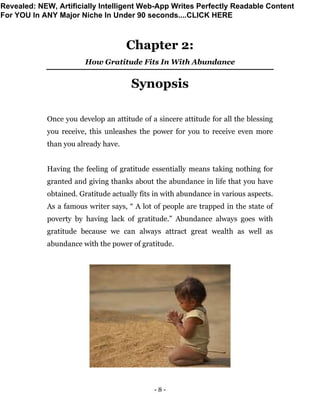 - 8 -
Chapter 2:
How Gratitude Fits In With Abundance
Synopsis
Once you develop an attitude of a sincere attitude for all the blessing
you receive, this unleashes the power for you to receive even more
than you already have.
Having the feeling of gratitude essentially means taking nothing for
granted and giving thanks about the abundance in life that you have
obtained. Gratitude actually fits in with abundance in various aspects.
As a famous writer says, “ A lot of people are trapped in the state of
poverty by having lack of gratitude.” Abundance always goes with
gratitude because we can always attract great wealth as well as
abundance with the power of gratitude.
Revealed: NEW, Artificially Intelligent Web-App Writes Perfectly Readable Content
For YOU In ANY Major Niche In Under 90 seconds....CLICK HERE
 