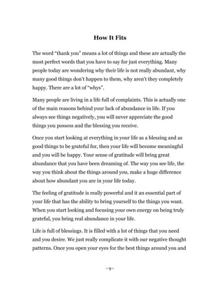 - 9 -
How It Fits
The word “thank you” means a lot of things and these are actually the
most perfect words that you have to say for just everything. Many
people today are wondering why their life is not really abundant, why
many good things don’t happen to them, why aren’t they completely
happy. There are a lot of “whys”.
Many people are living in a life full of complaints. This is actually one
of the main reasons behind your lack of abundance in life. If you
always see things negatively, you will never appreciate the good
things you possess and the blessing you receive.
Once you start looking at everything in your life as a blessing and as
good things to be grateful for, then your life will become meaningful
and you will be happy. Your sense of gratitude will bring great
abundance that you have been dreaming of. The way you see life, the
way you think about the things around you, make a huge difference
about how abundant you are in your life today.
The feeling of gratitude is really powerful and it an essential part of
your life that has the ability to bring yourself to the things you want.
When you start looking and focusing your own energy on being truly
grateful, you bring real abundance in your life.
Life is full of blessings. It is filled with a lot of things that you need
and you desire. We just really complicate it with our negative thought
patterns. Once you open your eyes for the best things around you and
 