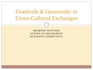 Gratitude & Generosity in
Cross-Cultural Exchanges

       BEARING WITNESS
     ACTING IN SOLIDARITY
     BUILDING COMMUNITY
 