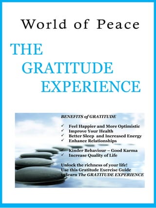 THE
 GRATITUDE
   EXPERIENCE
     BENEFITS of GRATITUDE

        Feel Happier and More Optimistic
        Improve Your Health
        Better Sleep and Increased Energy
        Enhance Relationships

        Kinder Behaviour – Good Karma
        Increase Quality of Life

     Unlock the richness of your life!
     Use this Gratitude Exercise Guide
     to learn The GRATITUDE EXPERIENCE
 