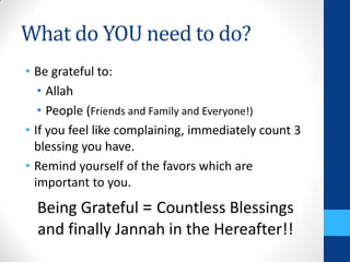 What do YOU need to do?
• Be grateful to:
   • Allah
   • People (Friends and Family and Everyone!)
• If you feel like complaining, immediately count 3
  blessing you have.
• Remind yourself of the favors which are
  important to you.
  Being Grateful = Countless Blessings
  and finally Jannah in the Hereafter!!
 
