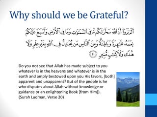 Why should we be Grateful?



  Do you not see that Allah has made subject to you
  whatever is in the heavens and whatever is in the
  earth and amply bestowed upon you His favors, [both]
  apparent and unapparent? But of the people is he
  who disputes about Allah without knowledge or
  guidance or an enlightening Book [from Him]).
  (Surah Luqman, Verse 20)
 