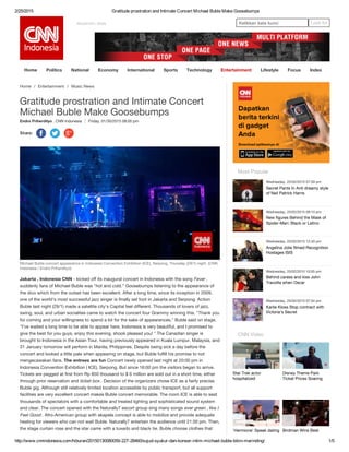 2/25/2015 Gratitude prostration and Intimate Concert Michael Buble Make Goosebumps
http://www.cnnindonesia.com/hiburan/20150130080059­227­28460/sujud­syukur­dan­konser­intim­michael­buble­bikin­merinding/ 1/5
REGISTER / SIGN Ketikkan kata kunci Look for
Home Politics National Economy International Sports Technology Entertainment Lifestyle Focus Index
Endro Priherdityo , CNN Indonesia Friday, 01/30/2015 08:00 pm
Home / Entertainment / Music News
Gratitude prostration and Intimate Concert
Michael Buble Make Goosebumps
Share:
     
Michael Buble concert appearance in Indonesia Convention Exhibition (ICE), Serpong, Thursday (29/1) night. (CNN
Indonesia / Endro Priherdityo)
Jakarta , Indonesia CNN - kicked off its inaugural concert in Indonesia with the song Fever ,
suddenly fans of Michael Buble was "hot and cold." Goosebumps listening to the appearance of
the divo which from the outset has been excellent. After a long time, since its inception in 2009,
one of the world's most successful jazz singer is finally set foot in Jakarta and Serpong. Action
Buble last night (29/1) made ​​a satellite city's Capital feel different. Thousands of lovers of jazz,
swing, soul, and urban socialites came to watch the concert four Grammy winning this. "Thank you
for coming and your willingness to spend a lot for the sake of appearances," Buble said on stage.
"I've waited a long time to be able to appear here, Indonesia is very beautiful, and I promised to
give the best for you guys, enjoy this evening, shook pleased you! " The Canadian singer is
brought to Indonesia in the Asian Tour, having previously appeared in Kuala Lumpur, Malaysia, and
31 January tomorrow will perform in Manila, Philippines. Despite being sick a day before the
concert and looked a little pale when appearing on stage, but Buble fulfill his promise to not
mengecawakan fans. The entrees are fun Concert newly opened last night at 20:00 pm in
Indonesia Convention Exhibition ( ICE), Serpong. But since 16:00 pm the visitors began to arrive.
Tickets are pegged at first from Rp 850 thousand to $ 6 million are sold out in a short time, either
through prior reservation and ticket box . Decision of the organizers chose ICE as a fairly precise
Buble gig. Although still relatively limited location accessible by public transport, but all support
facilities are very excellent concert makes Buble concert memorable. The room ICE is able to seat
thousands of spectators with a comfortable and treated lighting and sophisticated sound system
and clear. The concert opened with the Naturally7 escort group sing many songs ever green , like I
Feel Good . Afro-American group with akapela concept is able to mobilize and provide adequate
heating for viewers who can not wait Buble. Naturally7 entertain the audience until 21.00 pm. Then,
the stage curtain rose and the star came with a tuxedo and black tie. Buble choose clothes that
Star Trek actor
hospitalized
Disney Theme Park
Ticket Prices Soaring
'Hermione' Speak dating Birdman Wins Best
Most Popular
Wednesday, 25/02/2015 07:59 pm
Secret Pants In Anti dreamy style
of Neil Patrick Harris
Wednesday, 25/02/2015 09:10 pm
New figures Behind the Mask of
Spider-Man: Black or Latino
Wednesday, 25/02/2015 12:40 pm
Angelina Jolie filmed Recognition
Hostages ISIS
Wednesday, 25/02/2015 10:05 pm
Behind caress and kiss John
Travolta when Oscar
Wednesday, 25/02/2015 07:04 pm
Karlie Kloss Stop contract with
Victoria's Secret
CNN Video
 