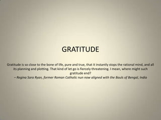 GRATITUDE
Gratitude is so close to the bone of life, pure and true, that it instantly stops the rational mind, and all
   ...