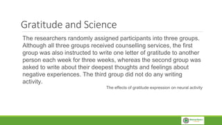 Gratitude and Science
The researchers randomly assigned participants into three groups.
Although all three groups received counselling services, the first
group was also instructed to write one letter of gratitude to another
person each week for three weeks, whereas the second group was
asked to write about their deepest thoughts and feelings about
negative experiences. The third group did not do any writing
activity.
The effects of gratitude expression on neural activity
 