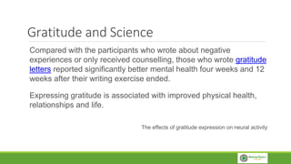 Gratitude and Science
Compared with the participants who wrote about negative
experiences or only received counselling, those who wrote gratitude
letters reported significantly better mental health four weeks and 12
weeks after their writing exercise ended.
Expressing gratitude is associated with improved physical health,
relationships and life.
The effects of gratitude expression on neural activity
 