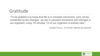 Gratitude
“To be grateful is to know that life is in constant movement. Let’s not be
tormented by the changes, we are in constant movement and changes in
our organism, every 15 minutes 1/3 of our organism is entirely new.”
Divaldo Franco - 27.03.2021 Mansão do Caminho
 
