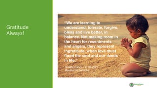 Gratitude
Always!
“We are learning to
understand, tolerate, forgive,
bless and live better, in
balance. Not making room in
the heart for resentments
and angers, they represent
ingratitude, when love must
flood the soul and our deeds
in life.”
Divaldo Franco - 27.03.2021
Mansão do Caminho
 