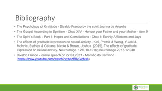 Bibliography
• The Psychology of Gratitude - Divaldo Franco by the spirit Joanna de Angelis
• The Gospel According to Spiritism - Chap XIV - Honour your Father and your Mother - item 9
• The Spirit’s Book - Part 4: Hopes and Consolations - Chap I: Earthly Afflictions and Joys
• The effects of gratitude expression on neural activity - Kini, Prathik & Wong, Y Joel &
McInnis, Sydney & Gabana, Nicole & Brown, Joshua. (2015). The effects of gratitude
expression on neural activity. NeuroImage. 128. 10.1016/j.neuroimage.2015.12.040
• Divaldo Franco - online speech on 27.03.2021 - Mansão do Caminho
(https://www.youtube.com/watch?v=bezfRNGnNsc)
 
