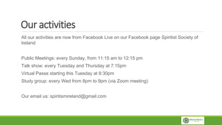 Our activities
All our activities are now from Facebook Live on our Facebook page Spiritist Society of
Ireland
Public Meetings: every Sunday, from 11:15 am to 12:15 pm
Talk show: every Tuesday and Thursday at 7:15pm
Virtual Passe starting this Tuesday at 8:30pm
Study group: every Wed from 8pm to 9pm (via Zoom meeting)
Our email us: spiritismireland@gmail.com
 