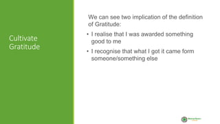 Cultivate
Gratitude
We can see two implication of the definition
of Gratitude:
• I realise that I was awarded something
good to me
• I recognise that what I got it came form
someone/something else
 