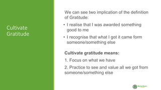 Cultivate
Gratitude
We can see two implication of the definition
of Gratitude:
• I realise that I was awarded something
good to me
• I recognise that what I got it came form
someone/something else
Cultivate gratitude means:
1. Focus on what we have
2. Practice to see and value all we got from
someone/something else
 