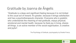 Gratitude by Joanna de Ângelis
“Gratitude is a deep and significant feeling because it is not limited
to the usual act of reward. It's greater, because it brings satisfaction
and has a psychotherapeutic character. Everyone who is grateful,
who understands the meaning of real gratitude, enjoys physical,
emotional and mental health, because he feels joy in living, shares
all things, is an active member of the social organisation, is creative
and joyful”.
The Psychology of Gratitude, psychography by Divaldo Franco
 