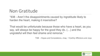 Non Gratitude
“938 - Aren’t the disappointments caused by ingratitude likely to
harden the heart, making it insensitive?
That would be unfortunate because those who have a heart, as you
say, will always be happy for the good they do. (…) and the
ungrateful will then feel shame and remorse.”
TSB - Hopes and Consolations, chap. 1 Earthly Afflictions and Joys
 