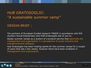 HUB GRATOSOGLIO:
“A sustainable summer camp”

DESIGN BRIEF :

The partners of European-funded research TANGO in accordance with SIS
(System Social Enterprises) and HUB Gratosoglio ask of you to:
design summer camps as a system of a product-service that optimizes the
management and organization in a perspective of social inclusion and
intergenerational dialogue.
Hub Gratosoglio has been hosting sports for the summer camps for a couple
of years that last a few weeks, however there have been problems in
management and organization.




       Carlo Vezzoli                                                           AH-DEsign, UE
       project
       Politecnico di Milano / INDACO dept. / DIS / School of Design / Italy
 