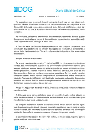 DOG Núm. 104                         Martes, 31 de maio de 2011                                 Páx. 12403


                                                  No suposto de que o persoal do centro despois de entregar un vale observe al-
                                                gún erro, deberá poñerse en contacto coa persoa solicitante para requirirlle a súa
                                                devolución. Unha vez recuperado, procederá a dar de baixa a solicitude, o que su-
                                                pón a anulación do vale, e á cobertura dunha nova para xerar outro vale cos datos
                                                correctos.

                                                   As solicitudes, así como a totalidade da documentación presentada, deberán quedar
                                                debidamente arquivadas no centro, á disposición das comprobacións que poidan reali-
                                                zarse segundo se indica no artigo 16 desta orde.

                                                   A Dirección Xeral de Centros e Recursos Humanos será o órgano competente para
                                                a instrución do procedemento e a emisión da proposta de resolución, e corresponde á
                                                persoa titular da Consellería de Educación e Ordenación Universitaria ditar a resolución
                                                de concesión.

                                                  Artigo 9. Emenda de solicitudes.

                                                   De acordo co establecido no artigo 71 da Lei 30/1992, do 26 de novembro, de réxime
                                                xurídico das administracións públicas e do procedemento administrativo común, para
                                                aquelas solicitudes que non estean correctamente cubertas ou non acheguen os docu-
                                                mentos preceptivos, o centro requirirá a persoa interesada para que, nun prazo de dez
                                                días, emende as faltas ou remita os documentos preceptivos. De non facelo, conside-
                                                rarase que desistiu da súa petición e arquivarase o expediente nos termos previstos na
                                                citada lei. Ademais da notificación individualizada, publicarase no taboleiro de anuncios
                                                do centro educativo a relación de solicitudes pendentes de emendar con indicación das
                                                deficiencias ou documentación da que carecen.
CVE-DOG: d12010b5-86a8-4972-aae9-5d83d6ee3094




                                                  Artigo 10. Adquisición de libros de texto, materiais curriculares e material didáctico
                                                complementario.

                                                    1. Unha vez que a persoa solicitante estea en posesión do vale, poderá adquirir os
                                                libros e material escolar no correspondente establecemento, á súa libre escolla e polo
                                                importe máximo que figura no documento.

                                                   Se o importe dos libros e material escolar adquirido é inferior ao valor do vale, o per-
                                                soal do establecemento deberá introducir no recadro establecido para o efecto a contía
                                                exacta da venda, se o importe for superior ao valor do vale a diferenza será aboada polo
                                                solicitante. A consellería non asume máis que o importe consignado no vale.

                                                  O establecemento receptor dos vales non poderá, en ningún caso, requirir á persoa
                                                que lle anticipe o importe do vale.




                                                                     ISSN1130-9229     Depósito legal C.494-1998   http://www.xunta.es/diario-oficial-galicia
 