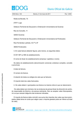 DOG Núm. 104                            Martes, 31 de maio de 2011                                 Páx. 12405


                                                   Rolda da Muralla, 70

                                                   27071 Lugo

                                                   Xefatura Territorial de Educación e Ordenación Universitaria de Ourense

                                                   Rúa do Concello, 11

                                                   32003 Ourense

                                                   Xefatura Territorial de Educación e Ordenación Universitaria de Pontevedra

                                                   Rúa Fernández Ladreda, 43-7º e 8º

                                                   36003 Pontevedra

                                                   3. En cada factura deberán figurar, polo menos, os seguintes datos:

                                                   O CIF, NIF ou NIE do establecemento.

                                                   O nome do titular do establecemento (empresa / apelidos e nome).

                                                   Os datos do establecemento (denominación comercial, enderezo completo, concello
                                                e provincia)

                                                   A data da factura.

                                                   O número de factura.
CVE-DOG: d12010b5-86a8-4972-aae9-5d83d6ee3094




                                                   A relación de todos os códigos de vale que se facturen.

                                                   O importe total dos vales facturados.

                                                   4. Os vales deben ir grampados coa factura na mesma orde en que se relacionaron.

                                                    Os vales deben ser orixinais e ter as sinaturas da persoa titular da dirección do centro,
                                                do responsable da libraría e da persoa solicitante. Non se aceptan vales fotocopiados,
                                                nin os que carezan dalgunha das sinaturas indicadas.

                                                   O importe da factura debe coincidir coa suma dos importes dos vales que leve gram-
                                                pados (debe terse en conta que nalgún caso o importe gastado pode ser inferior ao total
                                                do vale).




                                                                        ISSN1130-9229     Depósito legal C.494-1998   http://www.xunta.es/diario-oficial-galicia
 
