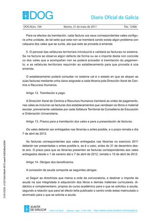 DOG Núm. 104                        Martes, 31 de maio de 2011                                 Páx. 12406


                                                   Para os efectos da tramitación, cada factura cos seus correspondentes vales configu-
                                                ra unha unidade, de tal xeito que esta non se tramitará cando exista algún problema con
                                                calquera dos vales que se xunta, ata que este se proceda á emenda.

                                                   5. O persoal das xefaturas territoriais introducirá e validará as facturas no sistema.
                                                Se na factura se observa algún defecto de forma ou se o importe desta non coincide
                                                co dos vales que a acompañan non se poderá proceder á tramitación do pagamen-
                                                to, e as xefaturas territoriais requirirán ao establecemento para que proceda á súa
                                                emenda.

                                                   O establecemento poderá consultar no sistema cal é o estado en que se atopan as
                                                súas facturas mediante unha clave asignada a cada libraría pola Dirección Xeral de Cen-
                                                tros e Recursos Humanos.

                                                  Artigo 12. Tramitación e pago.

                                                   A Dirección Xeral de Centros e Recursos Humanos tramitará as ordes de pagamento,
                                                nas cales se incluíran as facturas dos establecementos que vendesen os libros e material
                                                escolar, previamente validadas por cada Xefatura Territorial da Consellería de Educación
                                                e Ordenación Universitaria.

                                                  Artigo 13. Prazos para a tramitación dos vales e para a presentación de facturas.

                                                   Os vales deberán ser entregados nas librarías o antes posible, e o prazo remata o día
                                                7 de abril de 2012.

                                                   As facturas correspondentes aos vales entregados nas librarías no exercicio 2011
CVE-DOG: d12010b5-86a8-4972-aae9-5d83d6ee3094




                                                deberán ser presentadas o antes posible e, se é o caso, antes do 31 de decembro des-
                                                te ano. O prazo para que as librarías presenten as facturas correspondentes aos vales
                                                entregados desde o 1 de xaneiro ata o 7 de abril de 2012, remata o 15 de abril de 2012.

                                                  Artigo 14. Obrigas dos beneficiarios.

                                                  A concesión da axuda comporta as seguintes obrigas:

                                                   a) Seguir as directrices que marca a orde da convocatoria, e destinar o importe da
                                                axuda na súa integridade á adquisición dos libros e demais materiais curriculares, di-
                                                dáctico e complementario, propios do curso académico para o que se solicitou a axuda,
                                                segundo a relación que para tal efecto teña publicado o centro onde estea matriculado o
                                                alumnado para o que se solicita a axuda.




                                                                    ISSN1130-9229     Depósito legal C.494-1998   http://www.xunta.es/diario-oficial-galicia
 