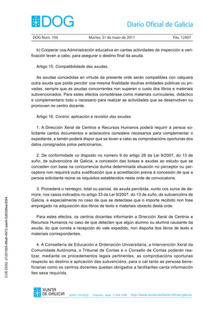 DOG Núm. 104                        Martes, 31 de maio de 2011                                 Páx. 12407


                                                   b) Cooperar coa Administración educativa en cantas actividades de inspección e veri-
                                                ficación leven a cabo, para asegurar o destino final da axuda.

                                                  Artigo 15. Compatibilidade das axudas.

                                                   As axudas concedidas en virtude da presente orde serán compatibles con calquera
                                                outra axuda que poida percibir coa mesma finalidade doutras entidades públicas ou pri-
                                                vadas, sempre que as axudas concorrentes non superen o custo dos libros e materiais
                                                subvencionados. Para estes efectos considérase como materiais curriculares, didáctico
                                                e complementario todo o necesario para realizar as actividades que se desenvolven ou
                                                promoven no centro docente.

                                                  Artigo 16. Control, aplicación e revisión das axudas.

                                                    1. A Dirección Xeral de Centros e Recursos Humanos poderá requirir á persoa so-
                                                licitante cantos documentos e aclaracións considere necesarios para complementar o
                                                expediente, e tamén poderá dispor que se leven a cabo as comprobacións oportunas dos
                                                datos consignados polos peticionarios.

                                                  2. De conformidade co disposto no número 9 do artigo 28 da Lei 9/2007, do 13 de
                                                xuño, de subvencións de Galicia, a concesión das bolsas e axudas ao estudo que se
                                                conceden con base na concorrencia dunha determinada situación no perceptor ou per-
                                                ceptora non requirirá outra xustificación que a acreditación previa á concesión de que a
                                                persoa solicitante reúne os requisitos establecidos nesta orde de convocatoria.

                                                  3. Procederá o reintegro, total ou parcial, da axuda percibida, xunto cos xuros de de-
                                                mora, nos casos indicados no artigo 33 da Lei 9/2007, do 13 de xuño, de subvencións de
CVE-DOG: d12010b5-86a8-4972-aae9-5d83d6ee3094




                                                Galicia, e especialmente no caso de que se detectase que o importe recibido non fose
                                                empregado na adquisición dos libros de texto e materiais obxecto desta orde.

                                                  Para estes efectos, os centros docentes informarán a Dirección Xeral de Centros e
                                                Recursos Humanos no caso de que detecten que algún alumno ou alumna causante da
                                                axuda, do que consta a recepción do vale expedido, non dispoña dos libros de texto e
                                                materiais correspondentes.

                                                    4. A Consellería de Educación e Ordenación Universitaria, a Intervención Xeral da
                                                Comunidade Autónoma, o Tribunal de Contas e o Consello de Contas poderán rea-
                                                lizar, mediante os procedementos legais pertinentes, as comprobacións oportunas
                                                respecto ao destino e aplicación das subvencións, para o cal tanto as persoas bene-
                                                ficiarias como os centros docentes quedan obrigados a facilitarlles canta información
                                                lles sexa requirida.




                                                                    ISSN1130-9229     Depósito legal C.494-1998   http://www.xunta.es/diario-oficial-galicia
 