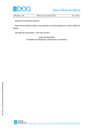 DOG Núm. 104                        Martes, 31 de maio de 2011                                 Páx. 12410


                                                   Disposición derradeira segunda.

                                                   Esta orde terá efectos desde o día seguinte ao da súa publicación no Diario Oficial de
                                                Galicia.

                                                   Santiago de Compostela, 13 de maio de 2011.

                                                                                 Jesús vázquez abad
                                                                 Conselleiro de Educación e Ordenación Universitaria
CVE-DOG: d12010b5-86a8-4972-aae9-5d83d6ee3094




                                                                    ISSN1130-9229     Depósito legal C.494-1998   http://www.xunta.es/diario-oficial-galicia
 