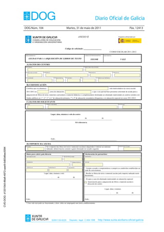 DOG Núm. 104                                                  Martes, 31 de maio de 2011                                                                               Páx. 12413

                                                                                                                                     ANEXO II                                                          Programa cofinanciado por:

                                                           CONSELLERÍA DE EDUCACIÓN
                                                           E ORDENACIÓN UNIVERSITARIA


                                                                                                            Código de solicitude: _________________
                                                                                                                                                                                        CURSO ESCOLAR 2011-2012
                                                PROCEDEMENTO                                                                                   CÓDIGO DO PROCEDEMENTO            DOCUMENTO

                                                    AXUDAS PARA A ADQUISICIÓN DE LIBROS DE TEXTO                                                          ED330B                                         VALE

                                                 A) DATOS DO CENTRO
                                                DON/DONA                                                                                       DIRECTOR/A DO CENTRO




                                                CÓDIGO DO CENTRO        ENDEREZO                                                                         PROVINCIA                            CONCELLO




                                                LOCALIDADE                               CÓDIGO POSTAL       TELÉFONO                    FAX                         CORREO ELECTRÓNICO




                                                 B) CERTIFICACIÓN
                                                 Certifica que o/a alumno/a                                                                                                            está matriculado/a no curso escolar
                                                 2011/2012 en                     curso de educación                                                         e que o seu pai/nai/titor presentou solicitude de axuda para a
                                                 adquisición de libros de texto, materiais curriculares e material didáctico e complementario destinadas ao alumnado matriculado en centros sostidos con
                                                 fondos públicos en 1.º, 2.º, 5.º e 6.º de educación primaria, 1º e 3º de educación secundaria obrigatoria e en educación especial no curso 2011/2012.

                                                 C) DATOS DO SOLICITANTE
                                                NIF/NIE                       NOME E APELIDOS                                                                                                          TELÉFONO




                                                                                    Lugar, data, sinatura e selo do centro

                                                                                                                                     ,         de                           de

                                                                                                                                  O/A director/a




                                                                                    Asdo.:

                                                 D) IMPORTE DA AXUDA
                                                MÁXIMO                        Se o importe dos libros de texto e materiais escolares adquiridos é inferior ao máximo                                   GASTO EFECTUADO
CVE-DOG: d12010b5-86a8-4972-aae9-5d83d6ee3094




                                                                              indicado, deberá facerse constar o gasto efectuado no recadro seguinte.


                                                 Datos para cubrir pola libraría                                                                Declaración do pai/nai/titor
                                                 DENOMINACIÓN                                            NIF/CIF/NIE do titular                DON/DONA




                                                 ENDEREZO                                                                CÓDIGO POSTAL         NIF/NIE




                                                 CONCELLO                         PROVINCIA                       TELÉFONO
                                                                                                                                               - Acepta a axuda e comprométese a cumprir as condicións establecidas na
                                                                                                                                               orde de convocatoria.
                                                                        Lugar, data, sinatura e selo                                           - Recibe os libros de texto e material escolar polo importe indicado neste
                                                                                                                                               documento.
                                                                                     ,          de                          de
                                                                                                                                               - Só para o caso de alumnado matriculado en educación especial:
                                                                                                                                                    Autorización para a adquisición de libros e material escolar á
                                                                                                                                                    dirección do centro.

                                                                                                                                                                                 Lugar, data e sinatura

                                                                                                                                                                                          ,       de                       de


                                                Asdo.:                                                                                         Asdo.:

                                                 * Este vale non pode ser fraccionado, é dicir, debe ser empregado nun único establecemento.




                                                                                     ISSN1130-9229                   Depósito legal C.494-1998                        http://www.xunta.es/diario-oficial-galicia
 