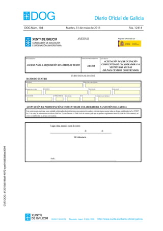 DOG Núm. 104                                               Martes, 31 de maio de 2011                                                                    Páx. 12414


                                                                                                                            ANEXO III                                                    Programa cofinanciado por:

                                                           CONSELLERÍA DE EDUCACIÓN
                                                           E ORDENACIÓN UNIVERSITARIA




                                                PROCEDEMENTO                                                                       CÓDIGO DO PROCEDIMIENTO       DOCUMENTO

                                                                                                                                                                     ACEPTACIÓN DE PARTICIPACIÓN
                                                 AXUDAS PARA A ADQUISICIÓN DE LIBROS DE TEXTO                                                                     COMO ENTIDADE COLABORADORA NA
                                                                                                                                              ED330B
                                                                                                                                                                         XESTIÓN DAS AXUDAS
                                                                                                                                                                   (SÓ PARA CENTROS CONCERTADOS)

                                                                                                                   CURSO ESCOLAR 2011/2012
                                                 DATOS DO CENTRO
                                                DON/DONA                                                                                DIRECTOR/A DO CENTRO




                                                CÓDIGO DO CENTRO          ENDEREZO                                                              PROVINCIA                        CONCELLO



                                                LOCALIDADE                               CÓDIGO POSTAL     TELÉFONO               FAX                       CORREO ELECTRÓNICO




                                                 ACEPTACIÓN DA PARTICIPACIÓN COMO ENTIDADE COLABORADORA NA XESTIÓN DAS AXUDAS
                                                 Este centro acepta participar como entidade colaboradora da xestión desta convocatoria de axudas e con esta sinatura asume todas as obrigas establecidas na Lei 9/2007,
                                                 do 13 de xuño, de subvencións de Galicia (DOG do 25) e no Decreto 11/2009, do 8 de xaneiro, polo que se aproba o regulamento desta lei (DOG do 29 de xaneiro), así
                                                 como as establecidas na propia convocatoria.




                                                                                     Lugar, data, sinatura e selo do centro

                                                                                                                              ,          de                        de

                                                                                                                        O/A director/a
CVE-DOG: d12010b5-86a8-4972-aae9-5d83d6ee3094




                                                                                     Asdo.:




                                                                                      ISSN1130-9229             Depósito legal C.494-1998                      http://www.xunta.es/diario-oficial-galicia
 
