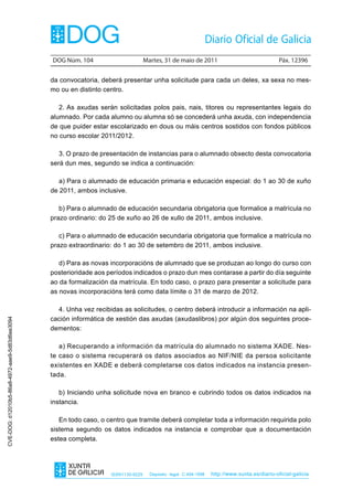 DOG Núm. 104                        Martes, 31 de maio de 2011                                 Páx. 12396


                                                da convocatoria, deberá presentar unha solicitude para cada un deles, xa sexa no mes-
                                                mo ou en distinto centro.

                                                   2. As axudas serán solicitadas polos pais, nais, titores ou representantes legais do
                                                alumnado. Por cada alumno ou alumna só se concederá unha axuda, con independencia
                                                de que puider estar escolarizado en dous ou máis centros sostidos con fondos públicos
                                                no curso escolar 2011/2012.

                                                   3. O prazo de presentación de instancias para o alumnado obxecto desta convocatoria
                                                será dun mes, segundo se indica a continuación:

                                                   a) Para o alumnado de educación primaria e educación especial: do 1 ao 30 de xuño
                                                de 2011, ambos inclusive.

                                                   b) Para o alumnado de educación secundaria obrigatoria que formalice a matrícula no
                                                prazo ordinario: do 25 de xuño ao 26 de xullo de 2011, ambos inclusive.

                                                   c) Para o alumnado de educación secundaria obrigatoria que formalice a matrícula no
                                                prazo extraordinario: do 1 ao 30 de setembro de 2011, ambos inclusive.

                                                   d) Para as novas incorporacións de alumnado que se produzan ao longo do curso con
                                                posterioridade aos períodos indicados o prazo dun mes contarase a partir do día seguinte
                                                ao da formalización da matrícula. En todo caso, o prazo para presentar a solicitude para
                                                as novas incorporacións terá como data límite o 31 de marzo de 2012.

                                                  4. Unha vez recibidas as solicitudes, o centro deberá introducir a información na apli-
                                                cación informática de xestión das axudas (axudaslibros) por algún dos seguintes proce-
CVE-DOG: d12010b5-86a8-4972-aae9-5d83d6ee3094




                                                dementos:

                                                   a) Recuperando a información da matrícula do alumnado no sistema XADE. Nes-
                                                te caso o sistema recuperará os datos asociados ao NIF/NIE da persoa solicitante
                                                existentes en XADE e deberá completarse cos datos indicados na instancia presen-
                                                tada.

                                                   b) Iniciando unha solicitude nova en branco e cubrindo todos os datos indicados na
                                                instancia.

                                                   En todo caso, o centro que tramite deberá completar toda a información requirida polo
                                                sistema segundo os datos indicados na instancia e comprobar que a documentación
                                                estea completa.




                                                                    ISSN1130-9229     Depósito legal C.494-1998   http://www.xunta.es/diario-oficial-galicia
 