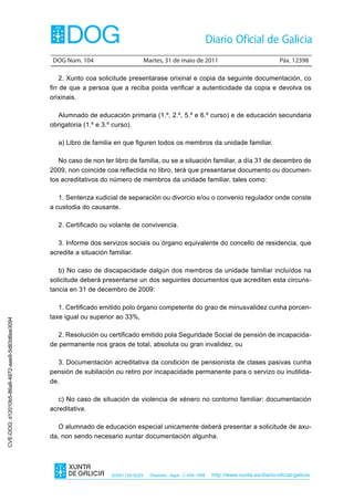 DOG Núm. 104                        Martes, 31 de maio de 2011                                 Páx. 12398

                                                    2. Xunto coa solicitude presentarase orixinal e copia da seguinte documentación, co
                                                fin de que a persoa que a reciba poida verificar a autenticidade da copia e devolva os
                                                orixinais.

                                                  Alumnado de educación primaria (1.º, 2.º, 5.º e 6.º curso) e de educación secundaria
                                                obrigatoria (1.º e 3.º curso).

                                                  a) Libro de familia en que figuren todos os membros da unidade familiar.

                                                   No caso de non ter libro de familia, ou se a situación familiar, a día 31 de decembro de
                                                2009, non coincide coa reflectida no libro, terá que presentarse documento ou documen-
                                                tos acreditativos do número de membros da unidade familiar, tales como:

                                                   1. Sentenza xudicial de separación ou divorcio e/ou o convenio regulador onde conste
                                                a custodia do causante.

                                                  2. Certificado ou volante de convivencia.

                                                   3. Informe dos servizos sociais ou órgano equivalente do concello de residencia, que
                                                acredite a situación familiar.

                                                   b) No caso de discapacidade dalgún dos membros da unidade familiar incluídos na
                                                solicitude deberá presentarse un dos seguintes documentos que acrediten esta circuns-
                                                tancia en 31 de decembro de 2009:

                                                   1. Certificado emitido polo órgano competente do grao de minusvalidez cunha porcen-
                                                taxe igual ou superior ao 33%,
CVE-DOG: d12010b5-86a8-4972-aae9-5d83d6ee3094




                                                   2. Resolución ou certificado emitido pola Seguridade Social de pensión de incapacida-
                                                de permanente nos graos de total, absoluta ou gran invalidez, ou

                                                   3. Documentación acreditativa da condición de pensionista de clases pasivas cunha
                                                pensión de xubilación ou retiro por incapacidade permanente para o servizo ou inutilida-
                                                de.

                                                   c) No caso de situación de violencia de xénero no contorno familiar: documentación
                                                acreditativa.

                                                   O alumnado de educación especial unicamente deberá presentar a solicitude de axu-
                                                da, non sendo necesario xuntar documentación algunha.




                                                                     ISSN1130-9229     Depósito legal C.494-1998   http://www.xunta.es/diario-oficial-galicia
 